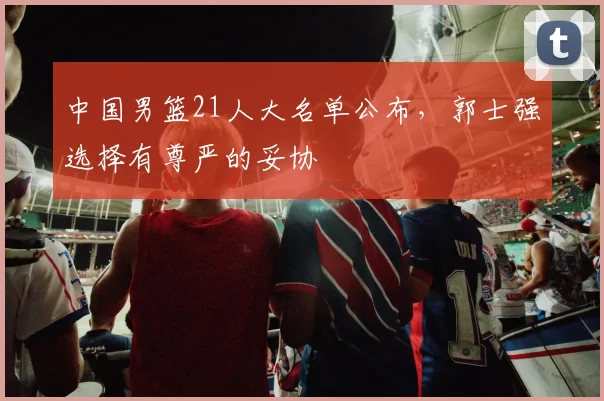 中国男篮21人大名单公布，郭士强选择有尊严的妥协